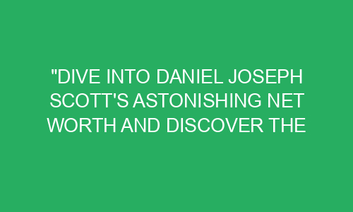 Dive Into Daniel Joseph Scott S Astonishing Net Worth And Discover The