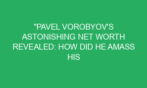 "Pavel Vorobyov's Astonishing Net Worth Revealed: How Did He Amass His ...
