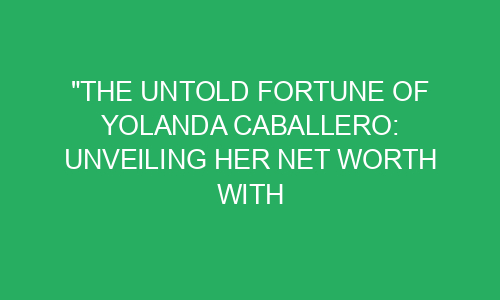 "The Untold Fortune of Yolanda Caballero: Unveiling Her Net Worth with ...