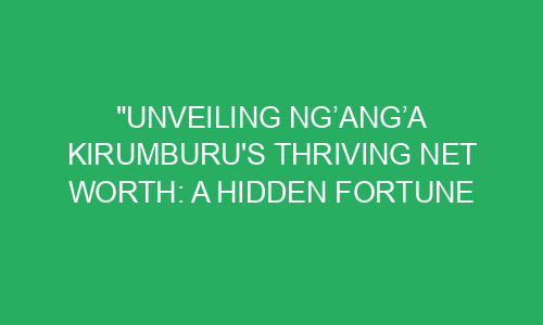 "Unveiling Ng’ang’a Kirumburu's Thriving Net Worth: A Hidden Fortune ...